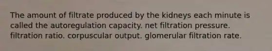 The amount of filtrate produced by the kidneys each minute is called the autoregulation capacity. net filtration pressure. filtration ratio. corpuscular output. glomerular filtration rate.