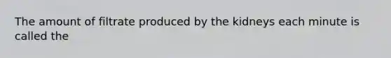 The amount of filtrate produced by the kidneys each minute is called the