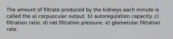 The amount of filtrate produced by the kidneys each minute is called the a) corpuscular output. b) autoregulation capacity. c) filtration ratio. d) net filtration pressure. e) glomerular filtration rate.