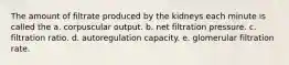 The amount of filtrate produced by the kidneys each minute is called the a. corpuscular output. b. net filtration pressure. c. filtration ratio. d. autoregulation capacity. e. glomerular filtration rate.