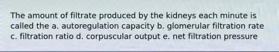 The amount of filtrate produced by the kidneys each minute is called the a. autoregulation capacity b. glomerular filtration rate c. filtration ratio d. corpuscular output e. net filtration pressure