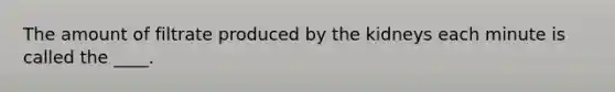 The amount of filtrate produced by the kidneys each minute is called the ____.