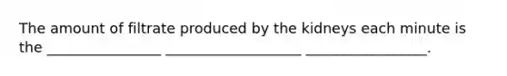 The amount of filtrate produced by the kidneys each minute is the ________________ ___________________ _________________.