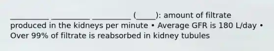 __________ __________ __________ (_____): amount of filtrate produced in the kidneys per minute • Average GFR is 180 L/day • Over 99% of filtrate is reabsorbed in kidney tubules