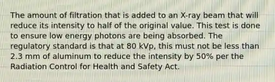 The amount of filtration that is added to an X-ray beam that will reduce its intensity to half of the original value. This test is done to ensure low energy photons are being absorbed. The regulatory standard is that at 80 kVp, this must not be less than 2.3 mm of aluminum to reduce the intensity by 50% per the Radiation Control for Health and Safety Act.