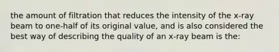 the amount of filtration that reduces the intensity of the x-ray beam to one-half of its original value, and is also considered the best way of describing the quality of an x-ray beam is the: