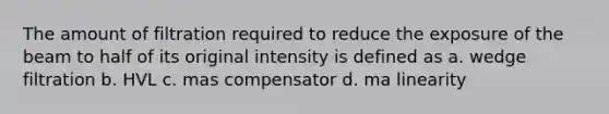 The amount of filtration required to reduce the exposure of the beam to half of its original intensity is defined as a. wedge filtration b. HVL c. mas compensator d. ma linearity