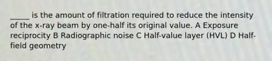 _____ is the amount of filtration required to reduce the intensity of the x-ray beam by one-half its original value. A Exposure reciprocity B Radiographic noise C Half-value layer (HVL) D Half-field geometry