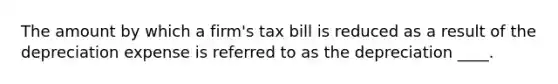 The amount by which a firm's tax bill is reduced as a result of the depreciation expense is referred to as the depreciation ____.