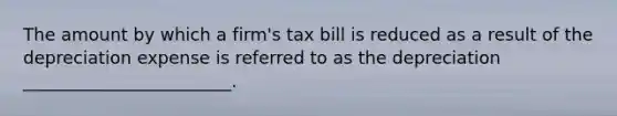 The amount by which a firm's tax bill is reduced as a result of the depreciation expense is referred to as the depreciation ________________________.