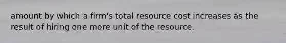 amount by which a firm's total resource cost increases as the result of hiring one more unit of the resource.