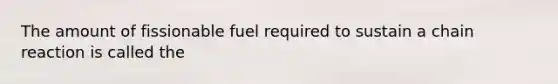 The amount of fissionable fuel required to sustain a chain reaction is called the