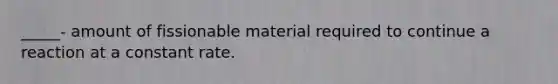 _____- amount of fissionable material required to continue a reaction at a constant rate.