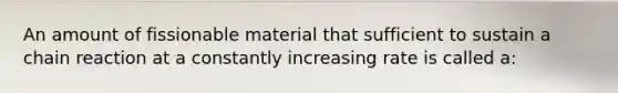 An amount of fissionable material that sufficient to sustain a chain reaction at a constantly increasing rate is called a: