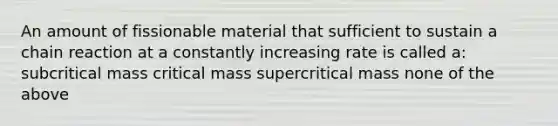 An amount of fissionable material that sufficient to sustain a chain reaction at a constantly increasing rate is called a: subcritical mass critical mass supercritical mass none of the above