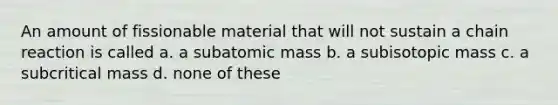 An amount of fissionable material that will not sustain a chain reaction is called a. a subatomic mass b. a subisotopic mass c. a subcritical mass d. none of these