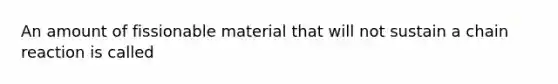 An amount of fissionable material that will not sustain a chain reaction is called