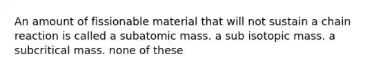 An amount of fissionable material that will not sustain a chain reaction is called a subatomic mass. a sub isotopic mass. a subcritical mass. none of these