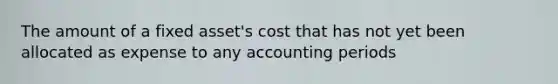 The amount of a fixed asset's cost that has not yet been allocated as expense to any accounting periods