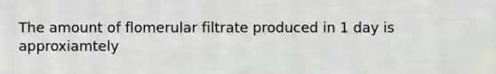 The amount of flomerular filtrate produced in 1 day is approxiamtely