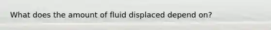 What does the amount of fluid displaced depend on?