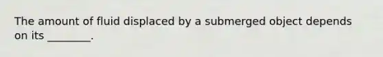 The amount of fluid displaced by a submerged object depends on its ________.