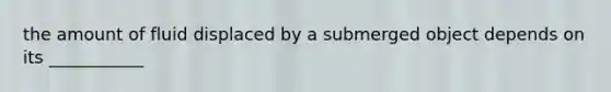 the amount of fluid displaced by a submerged object depends on its ___________