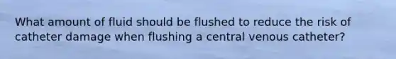 What amount of fluid should be flushed to reduce the risk of catheter damage when flushing a central venous catheter?