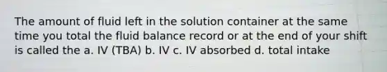 The amount of fluid left in the solution container at the same time you total the fluid balance record or at the end of your shift is called the a. IV (TBA) b. IV c. IV absorbed d. total intake