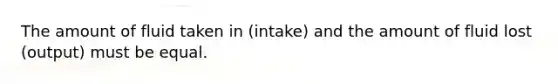 The amount of fluid taken in (intake) and the amount of fluid lost (output) must be equal.