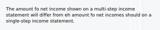 The amount fo net income shown on a multi-step income statement will differ from eh amount fo net incomes should on a single-step income statement.