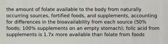 the amount of folate available to the body from naturally occurring sources, fortified foods, and supplements, accounting for differences in the bioavailability from each source (50% foods; 100% supplements on an empty stomach); folic acid from supplements is 1.7x more available than folate from foods