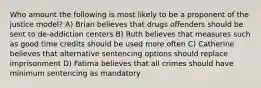 Who amount the following is most likely to be a proponent of the justice model? A) Brian believes that drugs offenders should be sent to de-addiction centers B) Ruth believes that measures such as good time credits should be used more often C) Catherine believes that alternative sentencing options should replace imprisonment D) Fatima believes that all crimes should have minimum sentencing as mandatory