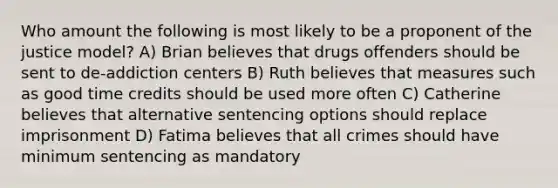 Who amount the following is most likely to be a proponent of the justice model? A) Brian believes that drugs offenders should be sent to de-addiction centers B) Ruth believes that measures such as good time credits should be used more often C) Catherine believes that alternative sentencing options should replace imprisonment D) Fatima believes that all crimes should have minimum sentencing as mandatory