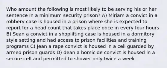 Who amount the following is most likely to be serving his or her sentence in a minimum security prison? A) Miriam a convict in a robbery case is housed in a prison where she is expected to report for a head count that takes place once in every four hours B) Sean a convict in a shoplifting case is housed in a dormitory style setting and had access to prison facilities and training programs C) Jean a rape convict is housed in a cell guarded by armed prison guards D) dean a homicide convict is housed in a secure cell and permitted to shower only twice a week