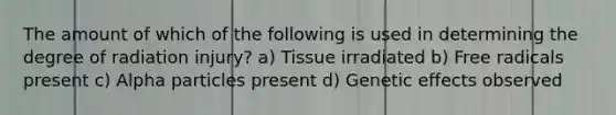 The amount of which of the following is used in determining the degree of radiation injury? a) Tissue irradiated b) Free radicals present c) Alpha particles present d) Genetic effects observed