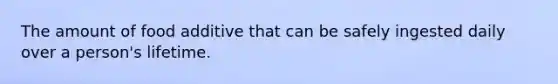 The amount of food additive that can be safely ingested daily over a person's lifetime.