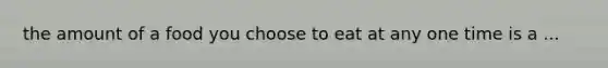 the amount of a food you choose to eat at any one time is a ...