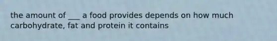 the amount of ___ a food provides depends on how much carbohydrate, fat and protein it contains
