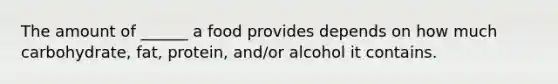 The amount of ______ a food provides depends on how much carbohydrate, fat, protein, and/or alcohol it contains.