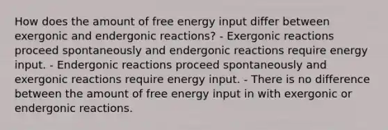 How does the amount of free energy input differ between exergonic and endergonic reactions? - Exergonic reactions proceed spontaneously and endergonic reactions require energy input. - Endergonic reactions proceed spontaneously and exergonic reactions require energy input. - There is no difference between the amount of free energy input in with exergonic or endergonic reactions.