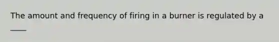 The amount and frequency of firing in a burner is regulated by a ____