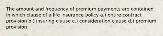 The amount and frequency of premium payments are contained in which clause of a life insurance policy a.) entire contract provision b.) insuring clause c.) consideration clause d.) premium provision