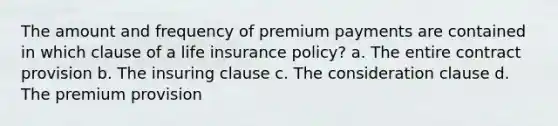 The amount and frequency of premium payments are contained in which clause of a life insurance policy? a. The entire contract provision b. The insuring clause c. The consideration clause d. The premium provision