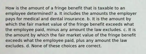 How is the amount of a fringe benefit that is taxable to an employee determined? a. It includes the amounts the employer pays for medical and dental insurance. b. It is the amount by which the fair market value of the fringe benefit exceeds what the employee paid, minus any amount the law excludes. c. It is the amount by which the fair market value of the fringe benefit exceeds what the employee paid, plus any amount the law excludes. d. None of these choices are correct.