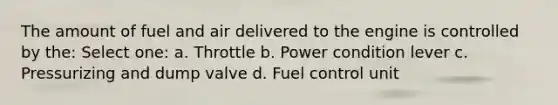 The amount of fuel and air delivered to the engine is controlled by the: Select one: a. Throttle b. Power condition lever c. Pressurizing and dump valve d. Fuel control unit