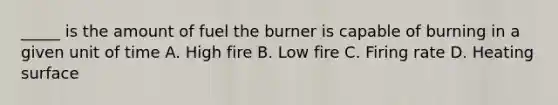 _____ is the amount of fuel the burner is capable of burning in a given unit of time A. High fire B. Low fire C. Firing rate D. Heating surface