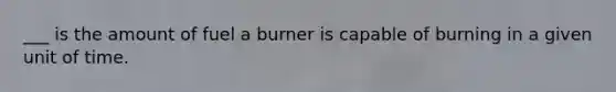 ___ is the amount of fuel a burner is capable of burning in a given unit of time.