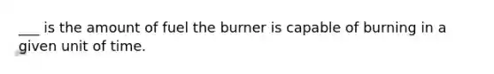 ___ is the amount of fuel the burner is capable of burning in a given unit of time.