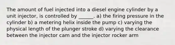 The amount of fuel injected into a diesel engine cylinder by a unit injector, is controlled by ______. a) the firing pressure in the cylinder b) a metering helix inside the pump c) varying the physical length of the plunger stroke d) varying the clearance between the injector cam and the injector rocker arm